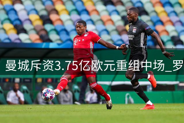 曼城斥资3.75亿欧元重组中场 罗德里领衔4将离队